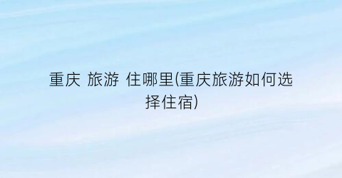 重庆 旅游 住哪里(重庆旅游如何选择住宿)